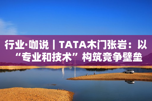 行业·咖说｜TATA木门张岩：以“专业和技术”构筑竞争壁垒 让行业见证“更敢为”的精神