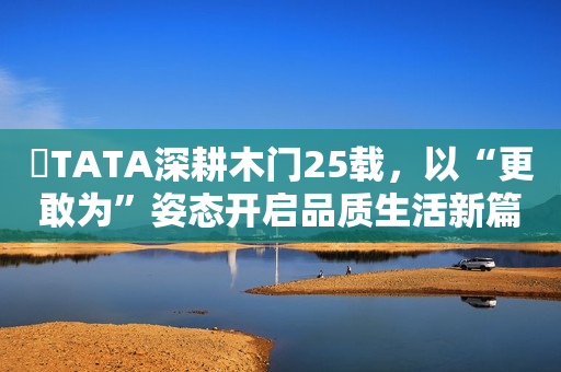 ​TATA深耕木门25载，以“更敢为”姿态开启品质生活新篇章