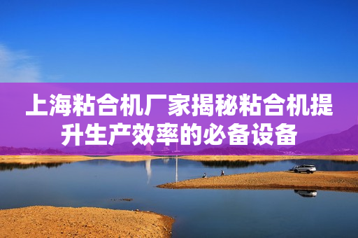 上海粘合机厂家揭秘粘合机提升生产效率的必备设备