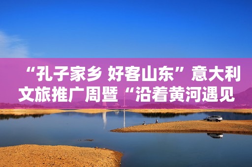“孔子家乡 好客山东”意大利文旅推广周暨“沿着黄河遇见海”山东书画图片展开幕式在罗马举行