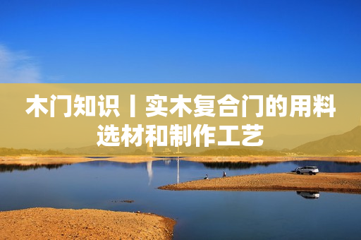 木门知识丨实木复合门的用料选材和制作工艺