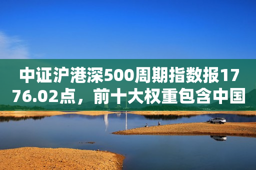中证沪港深500周期指数报1776.02点，前十大权重包含中国平安等