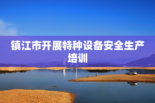 镇江市开展特种设备安全生产培训