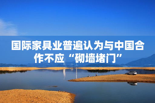 国际家具业普遍认为与中国合作不应“砌墙堵门”