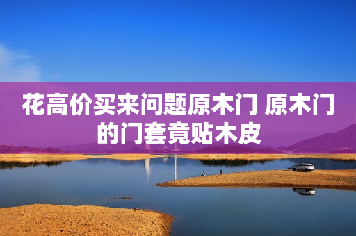 花高价买来问题原木门 原木门的门套竟贴木皮
