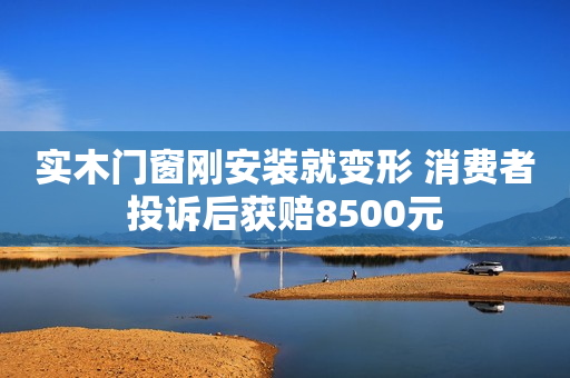 实木门窗刚安装就变形 消费者投诉后获赔8500元